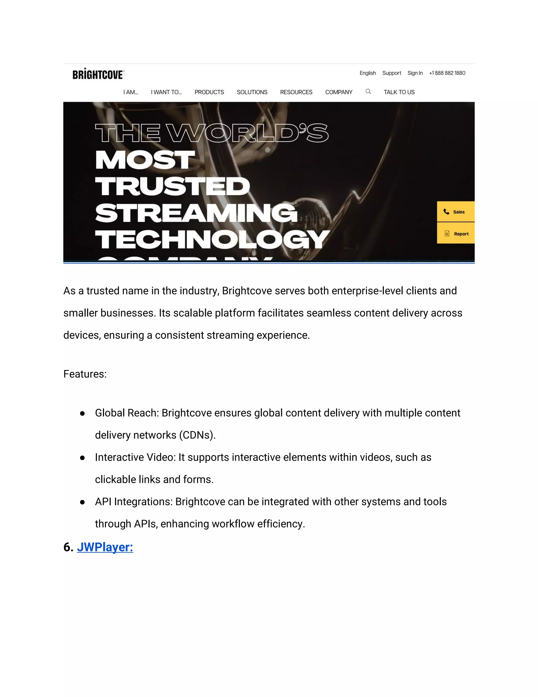 As a trusted name in the industry, Brightcove serves both enterprise-level clients and
smaller businesses. Its scalable platform facilitates seamless content delivery across
devices, ensuring a consistent streaming experience.
Features:
● Global Reach: Brightcove ensures global content delivery with multiple content
delivery networks (CDNs).
● Interactive Video: It supports interactive elements within videos, such as
clickable links and forms.
● API Integrations: Brightcove can be integrated with other systems and tools
through APIs, enhancing workflow efficiency.
6. JWPlayer:
 