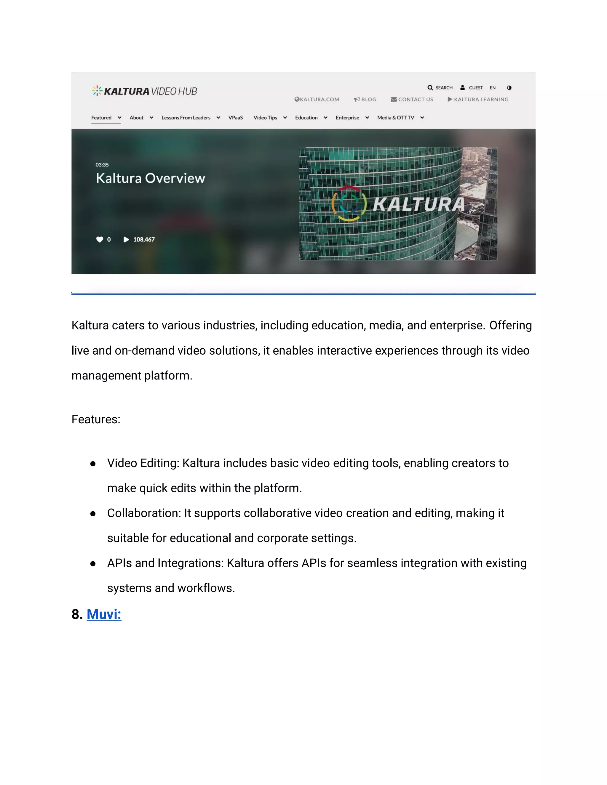 Kaltura caters to various industries, including education, media, and enterprise. Offering
live and on-demand video solutions, it enables interactive experiences through its video
management platform.
Features:
● Video Editing: Kaltura includes basic video editing tools, enabling creators to
make quick edits within the platform.
● Collaboration: It supports collaborative video creation and editing, making it
suitable for educational and corporate settings.
● APIs and Integrations: Kaltura offers APIs for seamless integration with existing
systems and workflows.
8. Muvi:
 
