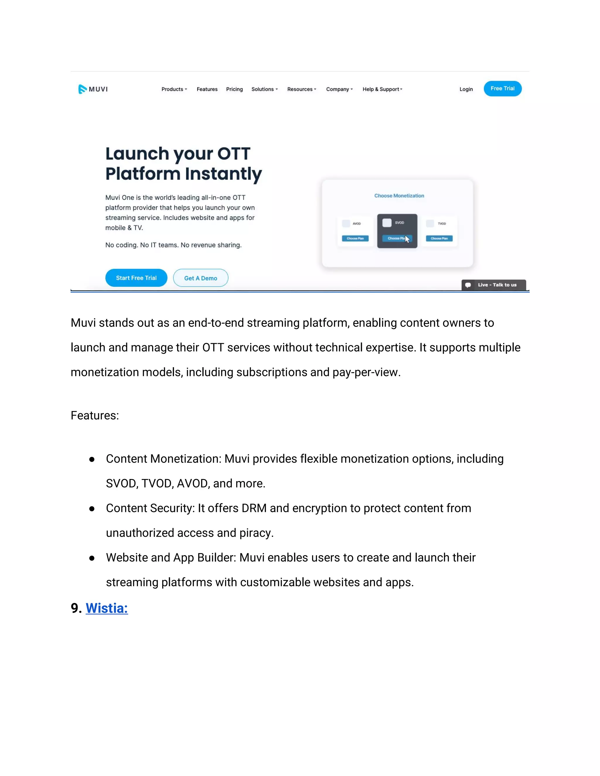 Muvi stands out as an end-to-end streaming platform, enabling content owners to
launch and manage their OTT services without technical expertise. It supports multiple
monetization models, including subscriptions and pay-per-view.
Features:
● Content Monetization: Muvi provides flexible monetization options, including
SVOD, TVOD, AVOD, and more.
● Content Security: It offers DRM and encryption to protect content from
unauthorized access and piracy.
● Website and App Builder: Muvi enables users to create and launch their
streaming platforms with customizable websites and apps.
9. Wistia:
 