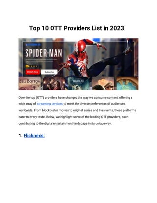 Top 10 OTT Providers List in 2023
Over-the-top (OTT) providers have changed the way we consume content, offering a
wide array of streaming services to meet the diverse preferences of audiences
worldwide. From blockbuster movies to original series and live events, these platforms
cater to every taste. Below, we highlight some of the leading OTT providers, each
contributing to the digital entertainment landscape in its unique way:
1. Flicknexs:
 