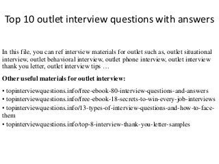 Top 10 outlet interview questions with answers
In this file, you can ref interview materials for outlet such as, outlet situational
interview, outlet behavioral interview, outlet phone interview, outlet interview
thank you letter, outlet interview tips …
Other useful materials for outlet interview:
• topinterviewquestions.info/free-ebook-80-interview-questions-and-answers
• topinterviewquestions.info/free-ebook-18-secrets-to-win-every-job-interviews
• topinterviewquestions.info/13-types-of-interview-questions-and-how-to-face-
them
• topinterviewquestions.info/top-8-interview-thank-you-letter-samples
 