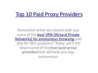 Top 10 Paid Proxy Providers
Remember when we shared with you
some of the best VPN (Virtural Private
Networks) for anonymous browsing and
also for SEO purposes? Today, we’ll list
down some of the best paid proxy
providersthat will help you stay
anonymous
 