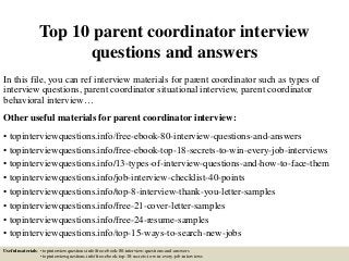 Top 10 parent coordinator interview
questions and answers
In this file, you can ref interview materials for parent coordinator such as types of
interview questions, parent coordinator situational interview, parent coordinator
behavioral interview…
Other useful materials for parent coordinator interview:
• topinterviewquestions.info/free-ebook-80-interview-questions-and-answers
• topinterviewquestions.info/free-ebook-top-18-secrets-to-win-every-job-interviews
• topinterviewquestions.info/13-types-of-interview-questions-and-how-to-face-them
• topinterviewquestions.info/job-interview-checklist-40-points
• topinterviewquestions.info/top-8-interview-thank-you-letter-samples
• topinterviewquestions.info/free-21-cover-letter-samples
• topinterviewquestions.info/free-24-resume-samples
• topinterviewquestions.info/top-15-ways-to-search-new-jobs
Useful materials: • topinterviewquestions.info/free-ebook-80-interview-questions-and-answers
• topinterviewquestions.info/free-ebook-top-18-secrets-to-win-every-job-interviews
 