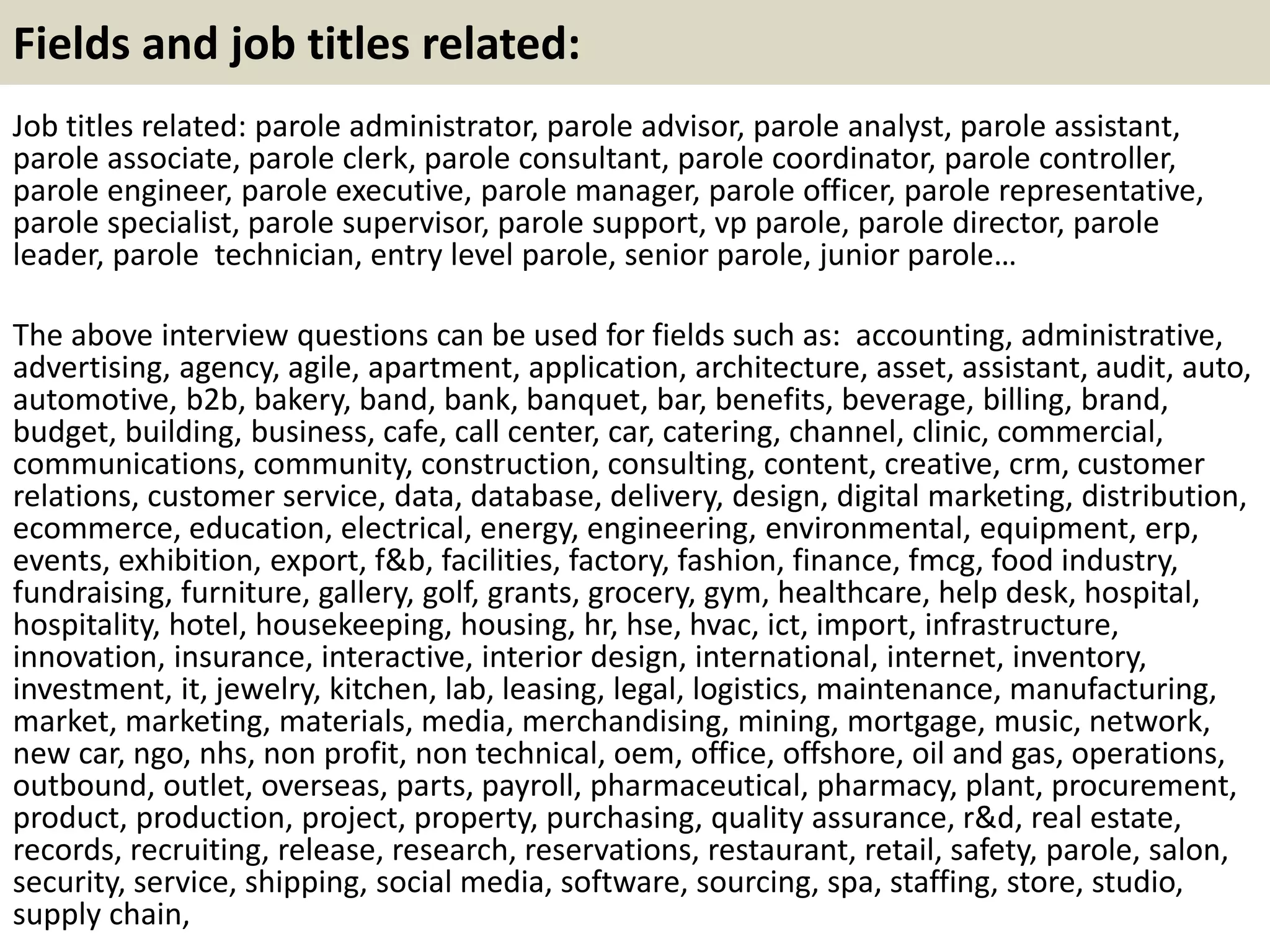 Fields and job titles related:
Job titles related: parole administrator, parole advisor, parole analyst, parole assistant,
parole associate, parole clerk, parole consultant, parole coordinator, parole controller,
parole engineer, parole executive, parole manager, parole officer, parole representative,
parole specialist, parole supervisor, parole support, vp parole, parole director, parole
leader, parole technician, entry level parole, senior parole, junior parole…
The above interview questions can be used for fields such as: accounting, administrative,
advertising, agency, agile, apartment, application, architecture, asset, assistant, audit, auto,
automotive, b2b, bakery, band, bank, banquet, bar, benefits, beverage, billing, brand,
budget, building, business, cafe, call center, car, catering, channel, clinic, commercial,
communications, community, construction, consulting, content, creative, crm, customer
relations, customer service, data, database, delivery, design, digital marketing, distribution,
ecommerce, education, electrical, energy, engineering, environmental, equipment, erp,
events, exhibition, export, f&b, facilities, factory, fashion, finance, fmcg, food industry,
fundraising, furniture, gallery, golf, grants, grocery, gym, healthcare, help desk, hospital,
hospitality, hotel, housekeeping, housing, hr, hse, hvac, ict, import, infrastructure,
innovation, insurance, interactive, interior design, international, internet, inventory,
investment, it, jewelry, kitchen, lab, leasing, legal, logistics, maintenance, manufacturing,
market, marketing, materials, media, merchandising, mining, mortgage, music, network,
new car, ngo, nhs, non profit, non technical, oem, office, offshore, oil and gas, operations,
outbound, outlet, overseas, parts, payroll, pharmaceutical, pharmacy, plant, procurement,
product, production, project, property, purchasing, quality assurance, r&d, real estate,
records, recruiting, release, research, reservations, restaurant, retail, safety, parole, salon,
security, service, shipping, social media, software, sourcing, spa, staffing, store, studio,
supply chain,
 