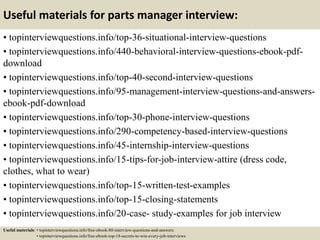 Useful materials for parts manager interview:
• topinterviewquestions.info/top-36-situational-interview-questions
• topinterviewquestions.info/440-behavioral-interview-questions-ebook-pdf-
download
• topinterviewquestions.info/top-40-second-interview-questions
• topinterviewquestions.info/95-management-interview-questions-and-answers-
ebook-pdf-download
• topinterviewquestions.info/top-30-phone-interview-questions
• topinterviewquestions.info/290-competency-based-interview-questions
• topinterviewquestions.info/45-internship-interview-questions
• topinterviewquestions.info/15-tips-for-job-interview-attire (dress code,
clothes, what to wear)
• topinterviewquestions.info/top-15-written-test-examples
• topinterviewquestions.info/top-15-closing-statements
• topinterviewquestions.info/20-case- study-examples for job interview
Useful materials: • topinterviewquestions.info/free-ebook-80-interview-questions-and-answers
• topinterviewquestions.info/free-ebook-top-18-secrets-to-win-every-job-interviews
 
