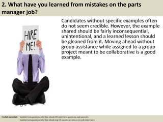 2. What have you learned from mistakes on the parts
manager job?
Candidates without specific examples often
do not seem credible. However, the example
shared should be fairly inconsequential,
unintentional, and a learned lesson should
be gleaned from it. Moving ahead without
group assistance while assigned to a group
project meant to be collaborative is a good
example.
Useful materials: • topinterviewquestions.info/free-ebook-80-interview-questions-and-answers
• topinterviewquestions.info/free-ebook-top-18-secrets-to-win-every-job-interviews
 