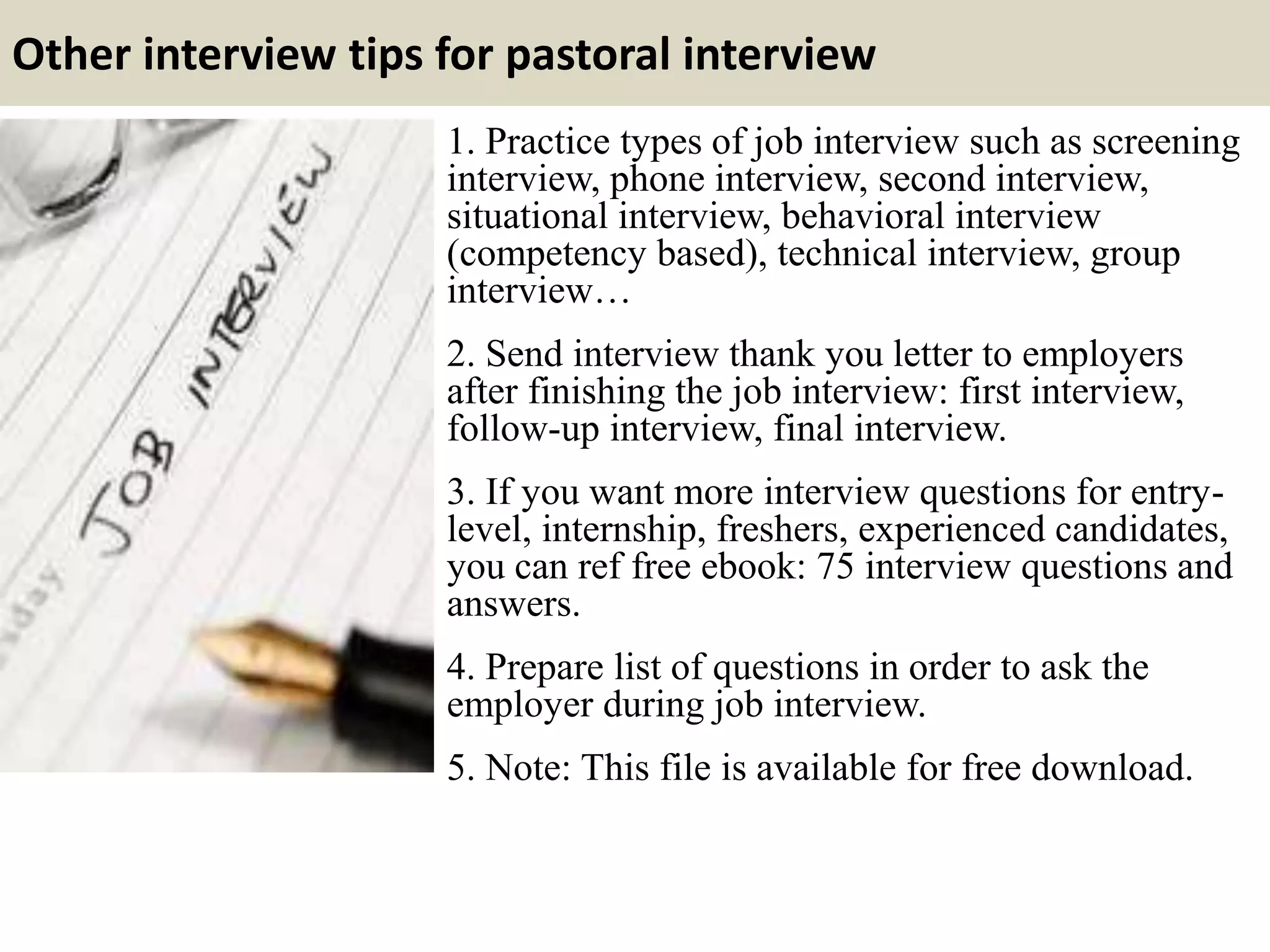 Other interview tips for pastoral interview
1. Practice types of job interview such as screening
interview, phone interview, second interview,
situational interview, behavioral interview
(competency based), technical interview, group
interview…
2. Send interview thank you letter to employers
after finishing the job interview: first interview,
follow-up interview, final interview.
3. If you want more interview questions for entry-
level, internship, freshers, experienced candidates,
you can ref free ebook: 75 interview questions and
answers.
4. Prepare list of questions in order to ask the
employer during job interview.
5. Note: This file is available for free download.
 