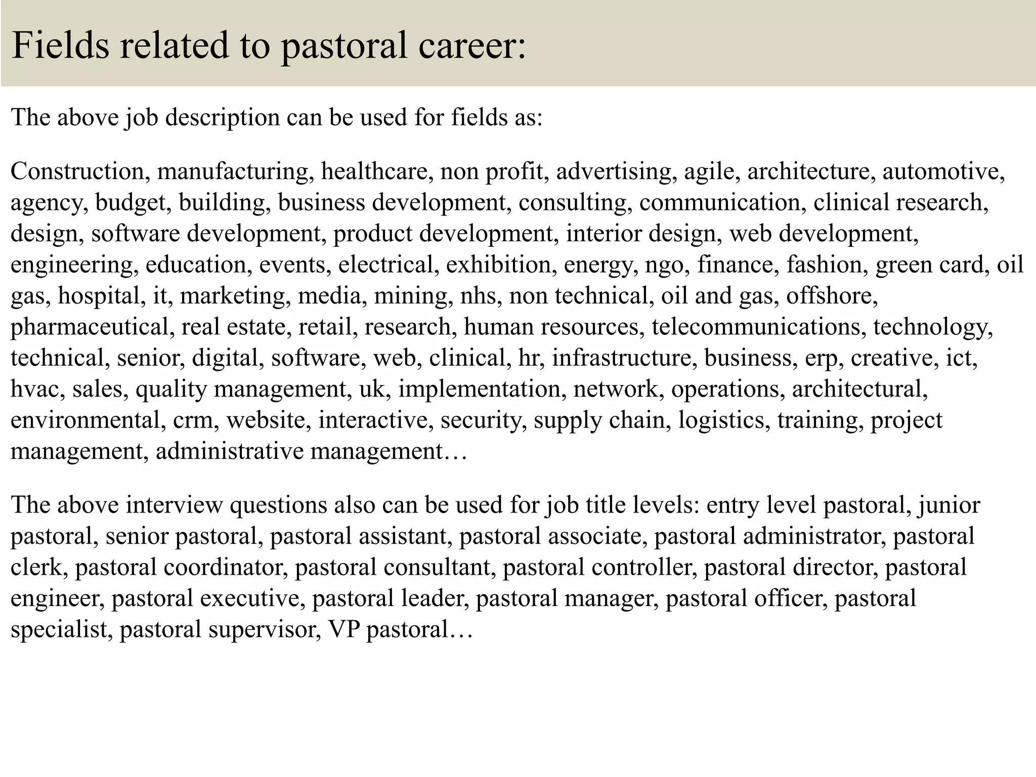 Fields related to pastoral career:
The above job description can be used for fields as:
Construction, manufacturing, healthcare, non profit, advertising, agile, architecture, automotive,
agency, budget, building, business development, consulting, communication, clinical research,
design, software development, product development, interior design, web development,
engineering, education, events, electrical, exhibition, energy, ngo, finance, fashion, green card, oil
gas, hospital, it, marketing, media, mining, nhs, non technical, oil and gas, offshore,
pharmaceutical, real estate, retail, research, human resources, telecommunications, technology,
technical, senior, digital, software, web, clinical, hr, infrastructure, business, erp, creative, ict,
hvac, sales, quality management, uk, implementation, network, operations, architectural,
environmental, crm, website, interactive, security, supply chain, logistics, training, project
management, administrative management…
The above interview questions also can be used for job title levels: entry level pastoral, junior
pastoral, senior pastoral, pastoral assistant, pastoral associate, pastoral administrator, pastoral
clerk, pastoral coordinator, pastoral consultant, pastoral controller, pastoral director, pastoral
engineer, pastoral executive, pastoral leader, pastoral manager, pastoral officer, pastoral
specialist, pastoral supervisor, VP pastoral…
 