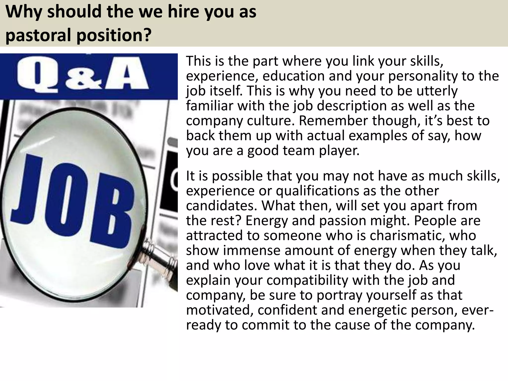 Why should the we hire you as
pastoral position?
This is the part where you link your skills,
experience, education and your personality to the
job itself. This is why you need to be utterly
familiar with the job description as well as the
company culture. Remember though, it’s best to
back them up with actual examples of say, how
you are a good team player.
It is possible that you may not have as much skills,
experience or qualifications as the other
candidates. What then, will set you apart from
the rest? Energy and passion might. People are
attracted to someone who is charismatic, who
show immense amount of energy when they talk,
and who love what it is that they do. As you
explain your compatibility with the job and
company, be sure to portray yourself as that
motivated, confident and energetic person, ever-
ready to commit to the cause of the company.
 