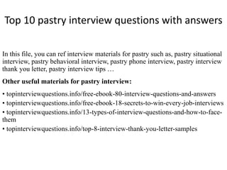 Top 10 pastry interview questions with answers
In this file, you can ref interview materials for pastry such as, pastry situational
interview, pastry behavioral interview, pastry phone interview, pastry interview
thank you letter, pastry interview tips …
Other useful materials for pastry interview:
• topinterviewquestions.info/free-ebook-80-interview-questions-and-answers
• topinterviewquestions.info/free-ebook-18-secrets-to-win-every-job-interviews
• topinterviewquestions.info/13-types-of-interview-questions-and-how-to-face-
them
• topinterviewquestions.info/top-8-interview-thank-you-letter-samples
 