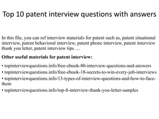 Top 10 patent interview questions with answers
In this file, you can ref interview materials for patent such as, patent situational
interview, patent behavioral interview, patent phone interview, patent interview
thank you letter, patent interview tips …
Other useful materials for patent interview:
• topinterviewquestions.info/free-ebook-80-interview-questions-and-answers
• topinterviewquestions.info/free-ebook-18-secrets-to-win-every-job-interviews
• topinterviewquestions.info/13-types-of-interview-questions-and-how-to-face-
them
• topinterviewquestions.info/top-8-interview-thank-you-letter-samples
 