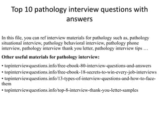 Top 10 pathology interview questions with
answers
In this file, you can ref interview materials for pathology such as, pathology
situational interview, pathology behavioral interview, pathology phone
interview, pathology interview thank you letter, pathology interview tips …
Other useful materials for pathology interview:
• topinterviewquestions.info/free-ebook-80-interview-questions-and-answers
• topinterviewquestions.info/free-ebook-18-secrets-to-win-every-job-interviews
• topinterviewquestions.info/13-types-of-interview-questions-and-how-to-face-
them
• topinterviewquestions.info/top-8-interview-thank-you-letter-samples
 