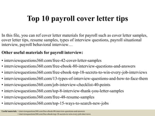 Top 10 payroll cover letter tips
In this file, you can ref cover letter materials for payroll such as cover letter samples,
cover letter tips, resume samples, types of interview questions, payroll situational
interview, payroll behavioral interview…
Other useful materials for payroll interview:
• interviewquestions360.com/free-42-cover-letter-samples
• interviewquestions360.com/free-ebook-80-interview-questions-and-answers
• interviewquestions360.com/free-ebook-top-18-secrets-to-win-every-job-interviews
• interviewquestions360.com/13-types-of-interview-questions-and-how-to-face-them
• interviewquestions360.com/job-interview-checklist-40-points
• interviewquestions360.com/top-8-interview-thank-you-letter-samples
• interviewquestions360.com/free-48-resume-samples
• interviewquestions360.com/top-15-ways-to-search-new-jobs
Useful materials: • interviewquestions360.com/free-ebook-80-interview-questions-and-answers
• interviewquestions360.com/free-ebook-top-18-secrets-to-win-every-job-interviews
 