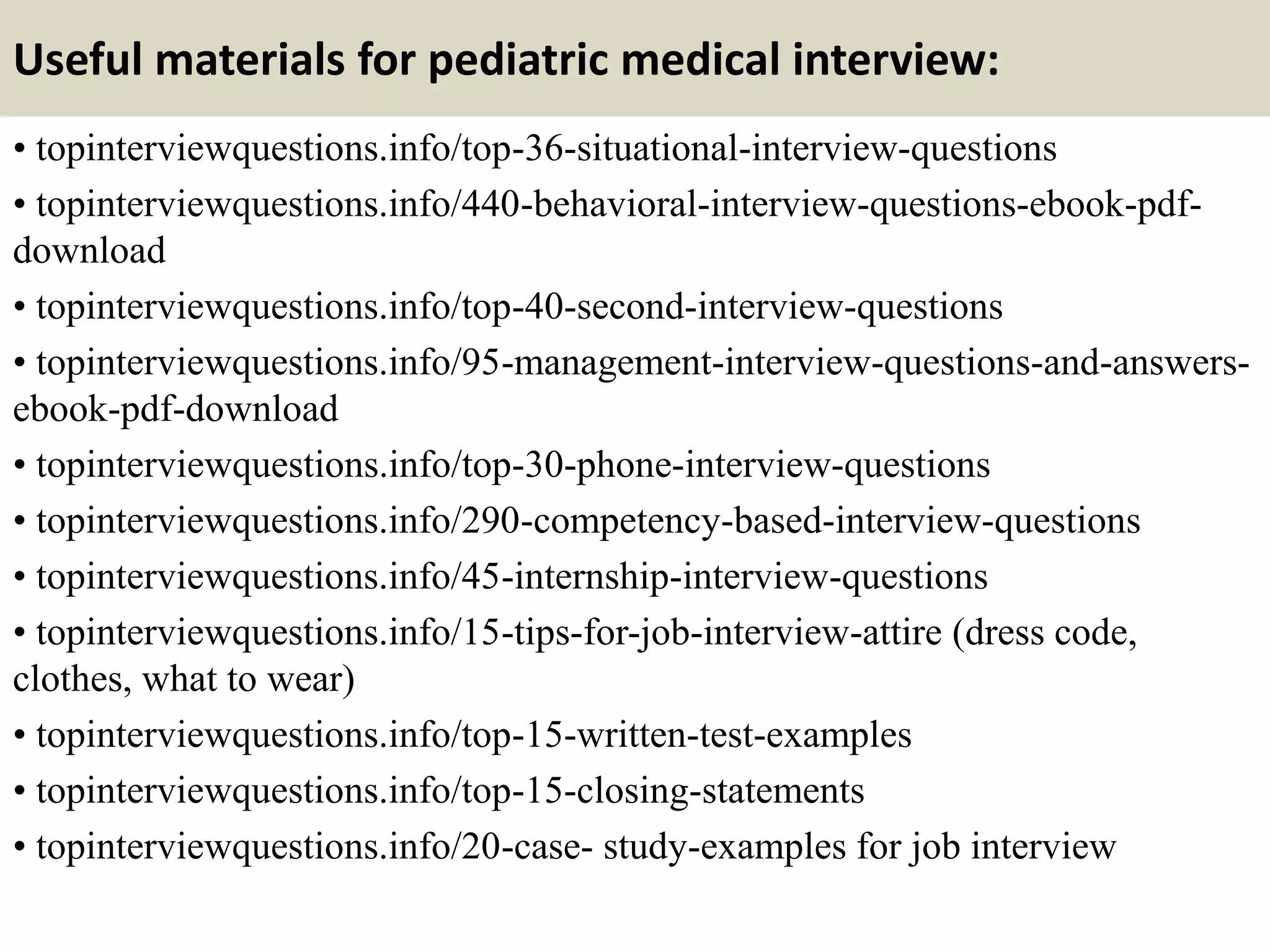 Useful materials for pediatric medical interview:
• topinterviewquestions.info/top-36-situational-interview-questions
• topinterviewquestions.info/440-behavioral-interview-questions-ebook-pdf-
download
• topinterviewquestions.info/top-40-second-interview-questions
• topinterviewquestions.info/95-management-interview-questions-and-answers-
ebook-pdf-download
• topinterviewquestions.info/top-30-phone-interview-questions
• topinterviewquestions.info/290-competency-based-interview-questions
• topinterviewquestions.info/45-internship-interview-questions
• topinterviewquestions.info/15-tips-for-job-interview-attire (dress code,
clothes, what to wear)
• topinterviewquestions.info/top-15-written-test-examples
• topinterviewquestions.info/top-15-closing-statements
• topinterviewquestions.info/20-case- study-examples for job interview
 