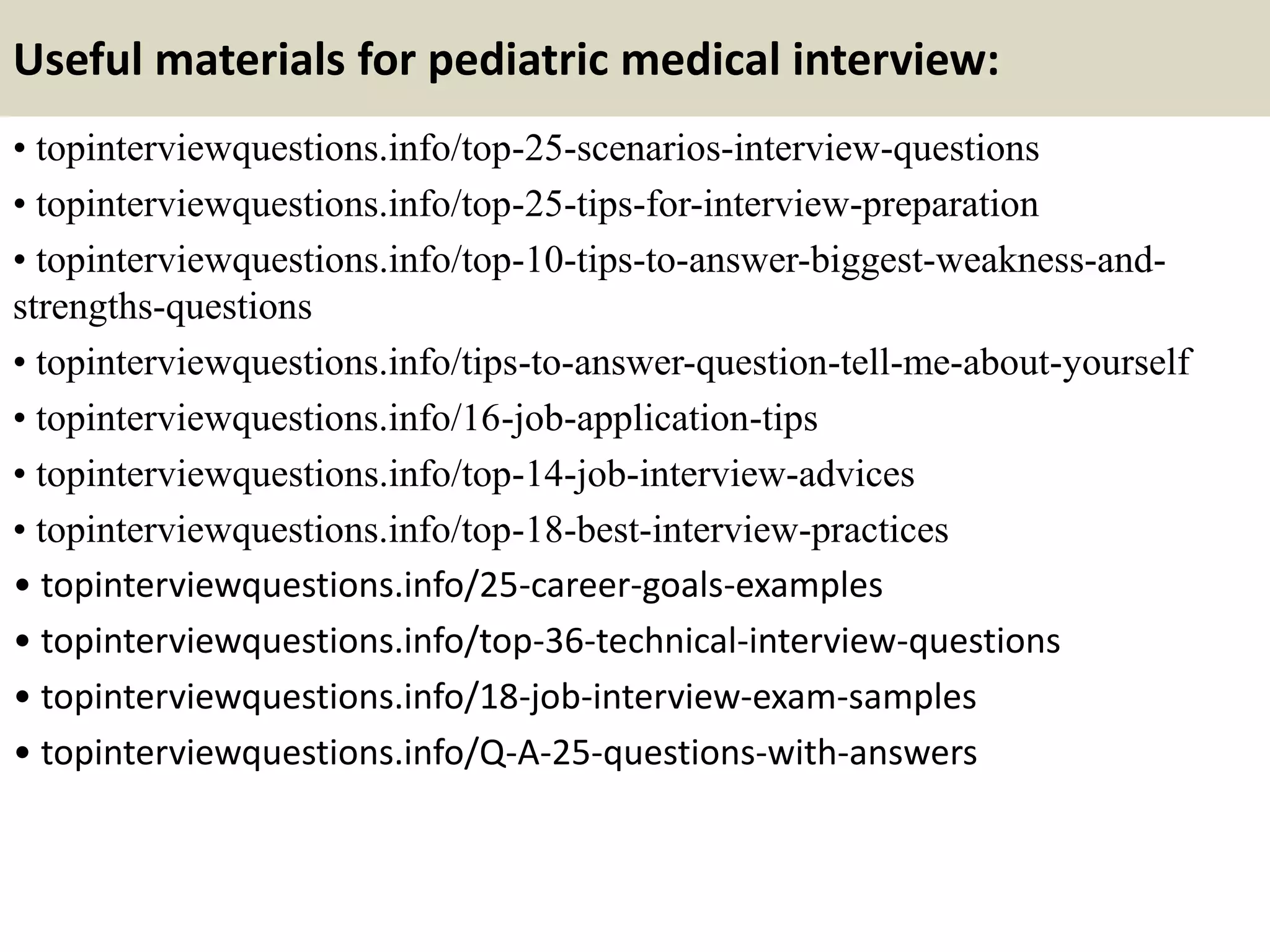 Useful materials for pediatric medical interview:
• topinterviewquestions.info/top-25-scenarios-interview-questions
• topinterviewquestions.info/top-25-tips-for-interview-preparation
• topinterviewquestions.info/top-10-tips-to-answer-biggest-weakness-and-
strengths-questions
• topinterviewquestions.info/tips-to-answer-question-tell-me-about-yourself
• topinterviewquestions.info/16-job-application-tips
• topinterviewquestions.info/top-14-job-interview-advices
• topinterviewquestions.info/top-18-best-interview-practices
• topinterviewquestions.info/25-career-goals-examples
• topinterviewquestions.info/top-36-technical-interview-questions
• topinterviewquestions.info/18-job-interview-exam-samples
• topinterviewquestions.info/Q-A-25-questions-with-answers
 