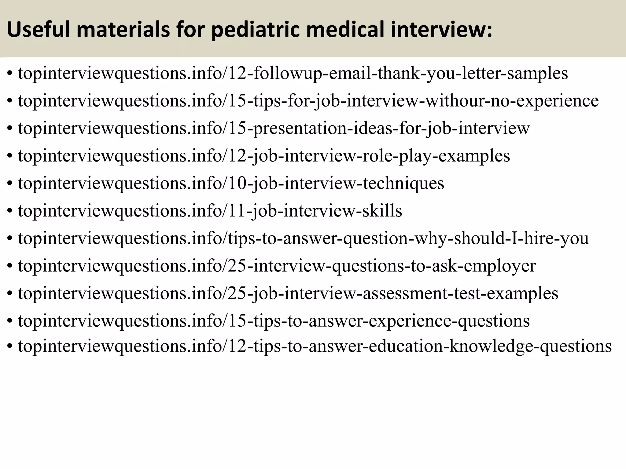 Useful materials for pediatric medical interview:
• topinterviewquestions.info/12-followup-email-thank-you-letter-samples
• topinterviewquestions.info/15-tips-for-job-interview-withour-no-experience
• topinterviewquestions.info/15-presentation-ideas-for-job-interview
• topinterviewquestions.info/12-job-interview-role-play-examples
• topinterviewquestions.info/10-job-interview-techniques
• topinterviewquestions.info/11-job-interview-skills
• topinterviewquestions.info/tips-to-answer-question-why-should-I-hire-you
• topinterviewquestions.info/25-interview-questions-to-ask-employer
• topinterviewquestions.info/25-job-interview-assessment-test-examples
• topinterviewquestions.info/15-tips-to-answer-experience-questions
• topinterviewquestions.info/12-tips-to-answer-education-knowledge-questions
 
