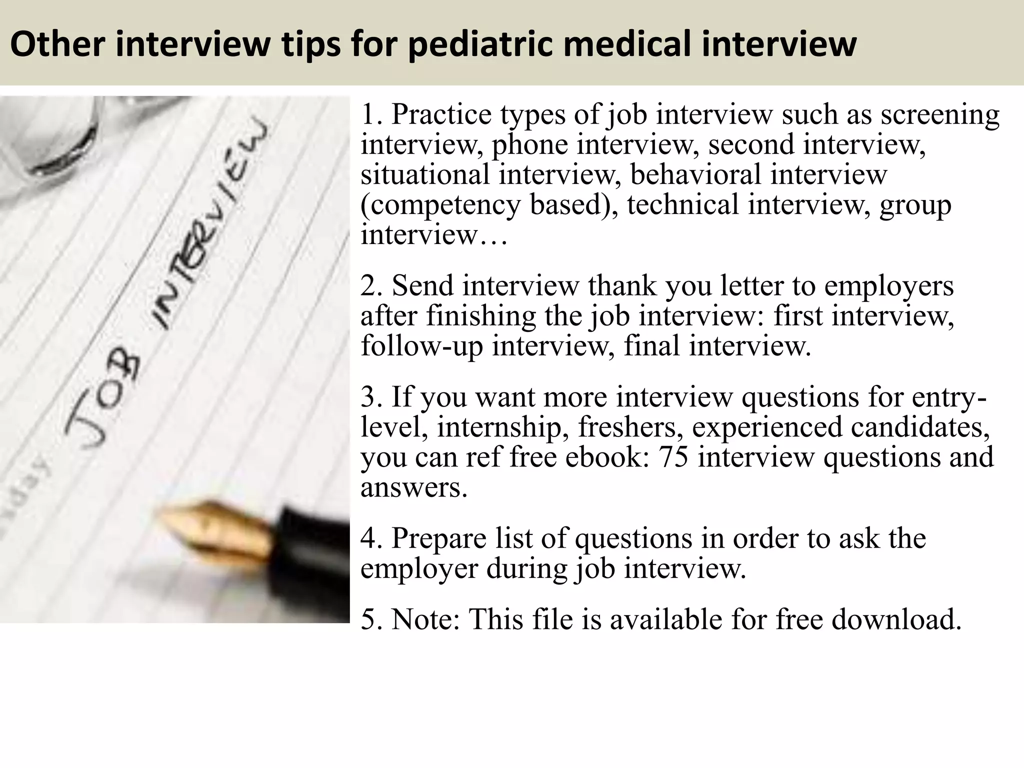 Other interview tips for pediatric medical interview
1. Practice types of job interview such as screening
interview, phone interview, second interview,
situational interview, behavioral interview
(competency based), technical interview, group
interview…
2. Send interview thank you letter to employers
after finishing the job interview: first interview,
follow-up interview, final interview.
3. If you want more interview questions for entry-
level, internship, freshers, experienced candidates,
you can ref free ebook: 75 interview questions and
answers.
4. Prepare list of questions in order to ask the
employer during job interview.
5. Note: This file is available for free download.
 