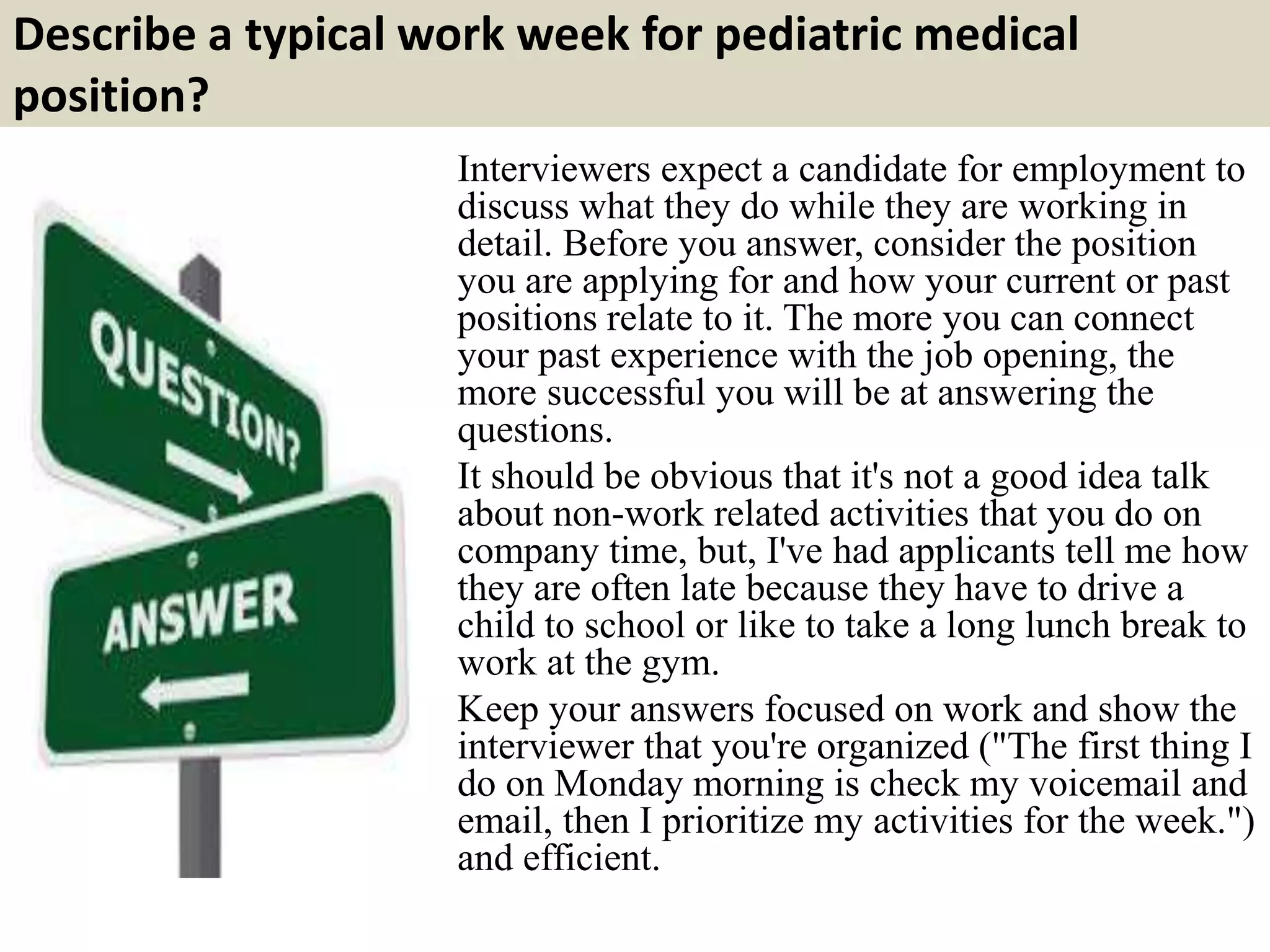 Describe a typical work week for pediatric medical
position?
Interviewers expect a candidate for employment to
discuss what they do while they are working in
detail. Before you answer, consider the position
you are applying for and how your current or past
positions relate to it. The more you can connect
your past experience with the job opening, the
more successful you will be at answering the
questions.
It should be obvious that it's not a good idea talk
about non-work related activities that you do on
company time, but, I've had applicants tell me how
they are often late because they have to drive a
child to school or like to take a long lunch break to
work at the gym.
Keep your answers focused on work and show the
interviewer that you're organized ("The first thing I
do on Monday morning is check my voicemail and
email, then I prioritize my activities for the week.")
and efficient.
 