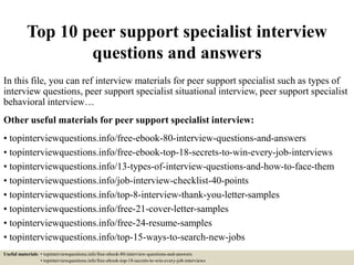 Top 10 peer support specialist interview
questions and answers
In this file, you can ref interview materials for peer support specialist such as types of
interview questions, peer support specialist situational interview, peer support specialist
behavioral interview…
Other useful materials for peer support specialist interview:
• topinterviewquestions.info/free-ebook-80-interview-questions-and-answers
• topinterviewquestions.info/free-ebook-top-18-secrets-to-win-every-job-interviews
• topinterviewquestions.info/13-types-of-interview-questions-and-how-to-face-them
• topinterviewquestions.info/job-interview-checklist-40-points
• topinterviewquestions.info/top-8-interview-thank-you-letter-samples
• topinterviewquestions.info/free-21-cover-letter-samples
• topinterviewquestions.info/free-24-resume-samples
• topinterviewquestions.info/top-15-ways-to-search-new-jobs
Useful materials: • topinterviewquestions.info/free-ebook-80-interview-questions-and-answers
• topinterviewquestions.info/free-ebook-top-18-secrets-to-win-every-job-interviews
 