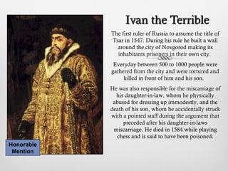 Ivan the TerribleIvan the Terrible
The first ruler of Russia to assume the title of
Tsar in 1547. During his rule he built a wall
around the city of Novgorod making its
inhabitants prisoners in their own city.
Everyday between 500 to 1000 people were
gathered from the city and were tortured and
killed in front of him and his son.
He was also responsible for the miscarriage of
his daughter-in-law, whom he physically
abused for dressing up immodestly, and the
death of his son, whom he accidentally struck
with a pointed staff during the argument that
preceded after his daughter-in-laws
miscarriage. He died in 1584 while playing
chess and is said to have been poisoned.
Honorable
Mention
 