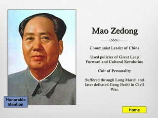 Mao ZedongMao Zedong
Communist Leader of China
Used policies of Great Leap
Forward and Cultural Revolution
Cult of Personality
Suffered through Long March and
later defeated Jiang Jieshi in Civil
War.
Home
Honorable
Mention
 