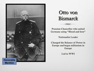 Otto vonOtto von
BismarckBismarck
Prussian Chancellor who united
Germany using “Blood and Iron”
Nationalist Leader
Changed the Balance of Power in
Europe and began militarism in
Europe
Led to WWI
Honorable
Mention
 