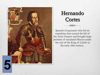 HernandoHernando
CortesCortes
Spanish Conquistador who led an
expedition that caused the fall of
the Aztec Empire and brought large
portions of mainland Mexico under
the rule of the King of Castile in
the early 16th century.
5
 