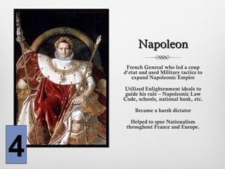 NapoleonNapoleon
French General who led a coup
d’etat and used Military tactics to
expand Napoleonic Empire
Utilized Enlightenment ideals to
guide his rule – Napoleonic Law
Code, schools, national bank, etc.
Became a harsh dictator
Helped to spur Nationalism
throughout France and Europe.
4
 