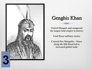 Genghis KhanGenghis Khan
United Mongols and conquered
the largest land empire in history
Used fierce military tactics
Created Pax Mongolia – Peace
along the Silk Road led to
increased global trade
3
 