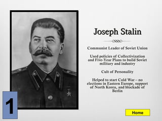Joseph StalinJoseph Stalin
Communist Leader of Soviet Union
Used policies of Collectivization
and Five-Year Plans to build Soviet
military and industry
Cult of Personality
Helped to start Cold War – no
elections in Eastern Europe, support
of North Korea, and blockade of
Berlin
1 Home
 