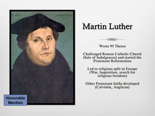 Martin LutherMartin Luther
Wrote 95 Theses
Challenged Roman Catholic Church
(Sale of Indulgences) and started the
Protestant Reformation
Led to religious split in Europe
(War, Inquisition, search for
religious freedom)
Other Protestant faiths developed
(Calvinist, Anglican)
Honorable
Mention
 