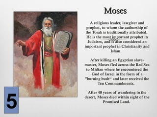 MosesMoses
A religious leader, lawgiver and
prophet, to whom the authorship of
the Torah is traditionally attributed.
He is the most important prophet in
Judaism, and is also considered an
important prophet in Christianity and
Islam.
After killing an Egyptian slave-
master, Moses fled across the Red Sea
to Midian where he encountered the
God of Israel in the form of a
"burning bush“ and later received the
Ten Commandments.
After 40 years of wandering in the
desert, Moses died within sight of the
Promised Land.
5
 