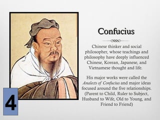 ConfuciusConfucius
Chinese thinker and social
philosopher, whose teachings and
philosophy have deeply influenced
Chinese, Korean, Japanese, and
Vietnamese thought and life.
His major works were called the
Analects of Confucius and major ideas
focused around the five relationships.
(Parent to Child, Ruler to Subject,
Husband to Wife, Old to Young, and
Friend to Friend)
4
 