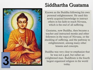 Siddhartha GuatamaSiddhartha Guatama
Known as the Buddha following his own
personal enlightenment. He used this
newly acquired knowledge to instruct
others in his faith to reach Nirvana,
which is the end of all suffering.
Gautama, now Buddha, then became a
teacher and instructed monks and other
followers in the ways of Nirvana, or the
shedding of suffering, and the pathway to
enlightenment, among many other
lessons and concepts.
Buddha was very clear to emphasize that
he was not a god, but rather an
enlightened man. Buddhism is the fourth
largest organized religion in the world
today.3
 