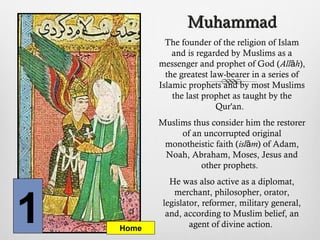 MuhammadMuhammad
The founder of the religion of Islam
and is regarded by Muslims as a
messenger and prophet of God (All hā ),
the greatest law-bearer in a series of
Islamic prophets and by most Muslims
the last prophet as taught by the
Qur'an.
Muslims thus consider him the restorer
of an uncorrupted original
monotheistic faith (isl mā ) of Adam,
Noah, Abraham, Moses, Jesus and
other prophets.
He was also active as a diplomat,
merchant, philosopher, orator,
legislator, reformer, military general,
and, according to Muslim belief, an
agent of divine action.1 Home
 