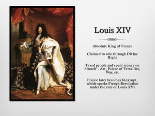 Louis XIVLouis XIV
Absolute King of France
Claimed to rule through Divine
Right
Taxed people and spent money on
himself - Art, Palace of Versailles,
War, etc
France later becomes bankrupt,
which sparks French Revolution
under the rule of Louis XVI
 