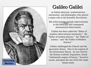 Galileo GalileiGalileo Galilei
an Italian physicist, mathematician,
astronomer, and philosopher who played
a major role in the Scientific Revolution.
His achievements include improvements
to the telescope and consequent
astronomical observations.
Galileo has been called the "father of
modern observational astronomy," the
"father of modern physics," the "father of
science,” and "the Father of Modern
Science."
Galileo challenged the Church and the
geocentric theory. Due to his support of
the heliocentric theory, he was tried by
the Roman Catholic Inquisition, found
"vehemently suspect of heresy," forced to
recant, and spent the rest of his life under
house arrest.
Honorable
Mention
 