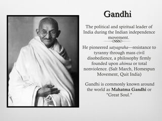 GandhiGandhi
The political and spiritual leader of
India during the Indian independence
movement.
He pioneered satyagraha—resistance to
tyranny through mass civil
disobedience, a philosophy firmly
founded upon ahimsa or total
nonviolence. (Salt March, Homespun
Movement, Quit India)
Gandhi is commonly known around
the world as Mahatma Gandhi or
"Great Soul."
 