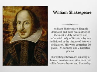 William Shakespeare, English
dramatist and poet, was author of
the most widely admired and
influential body of literature by any
individual in the history of Western
civilization. His work comprises 36
plays, 154 sonnets, and 2 narrative
poems.
His writings showcased an array of
human emotions and situations that
still influence theater and film today.
William ShakespeareWilliam Shakespeare
 