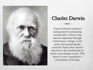 Charles DarwinCharles Darwin
Charles Darwin achieved
lasting fame by producing
considerable evidence that
species originated through
evolutionary change, at the
same time proposing the
scientific theory that natural
selection is the mechanism by
which such change occurs. This
theory is now considered a
cornerstone of biology.
 