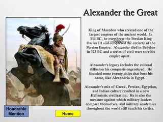 Alexander the GreatAlexander the Great
King of Macedon who created one of the
largest empires of the ancient world. In
334 BC, he overthrew the Persian King
Darius III and conquered the entirety of the
Persian Empire. Alexander died in Babylon
in 323 BC and a series of civil wars tore his
empire apart.
Alexander's legacy includes the cultural
diffusion his conquests engendered. He
founded some twenty cities that bore his
name, like Alexandria in Egypt.
Alexander's mix of Greek, Persian, Egyptian,
and Indian culture resulted in a new
Hellenistic civilization. He is also the
measure against which military leaders
compare themselves, and military academies
throughout the world still teach his tactics.
Home
Honorable
Mention
 