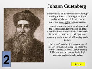 Johann GutenbergJohann Gutenberg
His invention of mechanical movable type
printing started the Printing Revolution
and is widely regarded as the most
important event of the modern period.
It played a key role in the development of
the Renaissance, Reformation and the
Scientific Revolution and laid the material
basis for the modern knowledge-based
economy and the spread of learning to the
masses.
Gutenberg's printing technology spread
rapidly throughout Europe and later the
world. His major work, the Gutenberg
Bible has been acclaimed for its high
aesthetic and technical quality.
Home2
 
