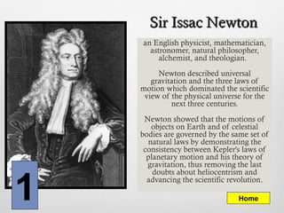 Sir Issac NewtonSir Issac Newton
an English physicist, mathematician,
astronomer, natural philosopher,
alchemist, and theologian.
Newton described universal
gravitation and the three laws of
motion which dominated the scientific
view of the physical universe for the
next three centuries.
Newton showed that the motions of
objects on Earth and of celestial
bodies are governed by the same set of
natural laws by demonstrating the
consistency between Kepler's laws of
planetary motion and his theory of
gravitation, thus removing the last
doubts about heliocentrism and
advancing the scientific revolution.
1 Home
 