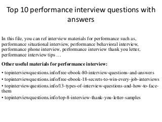 Top 10 performance interview questions with
answers
In this file, you can ref interview materials for performance such as,
performance situational interview, performance behavioral interview,
performance phone interview, performance interview thank you letter,
performance interview tips …
Other useful materials for performance interview:
• topinterviewquestions.info/free-ebook-80-interview-questions-and-answers
• topinterviewquestions.info/free-ebook-18-secrets-to-win-every-job-interviews
• topinterviewquestions.info/13-types-of-interview-questions-and-how-to-face-
them
• topinterviewquestions.info/top-8-interview-thank-you-letter-samples
 