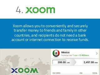 4. 
Xoom allows you to conveniently and securely 
transfer money to friends and family in other 
countries, and recipients do not need a bank 
account or internet connection to receive funds. 
 