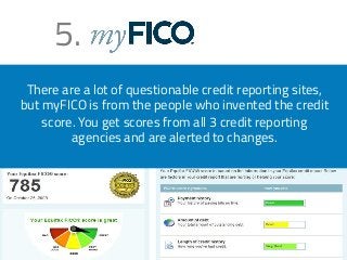 5. 
There are a lot of questionable credit reporting sites, 
but myFICO is from the people who invented the credit 
score. You get scores from all 3 credit reporting 
agencies and are alerted to changes. 
 