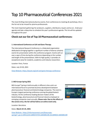 Top 10 Pharmaceutical Conferences 2021
The most thrilling international pharma events, from conferences to meetings & workshops, this is
the list not to be missed for pharma professionals.
The most important gatherings for producers, suppliers, distributors, buyers and so on.. Grab your
agenda and take a deep dive to schedule this year’s professional agenda. This list will be updated
throughout the year!
Check out our list of Top 10 Pharmaceutical conferences:
1. International Conference on Cell and Gene Therapy
The International Research Conference is a federated organization
dedicated to bringing together a significant number of diverse scholarly
events for presentation within the conference program. Events will run
over a span of time during the conference depending on the number
and length of the presentations. With its high quality, it provides an
exceptional value for students, academics and industry researchers.
Location: Paris, France
Dates: July 19-20, 2021
View Website: https://waset.org/cell-and-gene-therapy-conference
2. BIO-Europe Spring 2021
BIO-Europe® Spring is held annually in different cities and is an
international forum to promote business development between
pharmaceutical, financial and biotechnology companies. The event is
Europe's largest partnering conference serving the global biotech
industry. At this conference leading decision makers of the
biotechnology, pharmaceutical and financial industry employed at
emerging companies meet annually. Please note: Due to the effects of
the corona virus, the fair will be held as an online event only.
Location: Barcelona
Dates: March 22–25, 2021
View Website : https://informaconnect.com/bioeurope-
spring/?_ga=2.139511219.1009373759.1605085190-251309033.1605085190
 