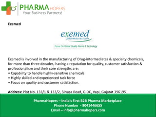 PharmaHopers – India’s First B2B Pharma Marketplace
Phone Number - 9041446655
Email – info@pharmahopers.com
Exemed
Exemed is involved in the manufacturing of Drug-intermediates & specialty chemicals,
for more than three decades, having a reputation for quality, customer satisfaction &
professionalism and their core strengths are:
• Capability to handle highly-sensitive chemicals
• Highly skilled and experienced task force
• Focus on quality and customer satisfaction.
Address: Plot No. 133/1 & 133/2, Silvasa Road, GIDC, Vapi, Gujarat 396195
 