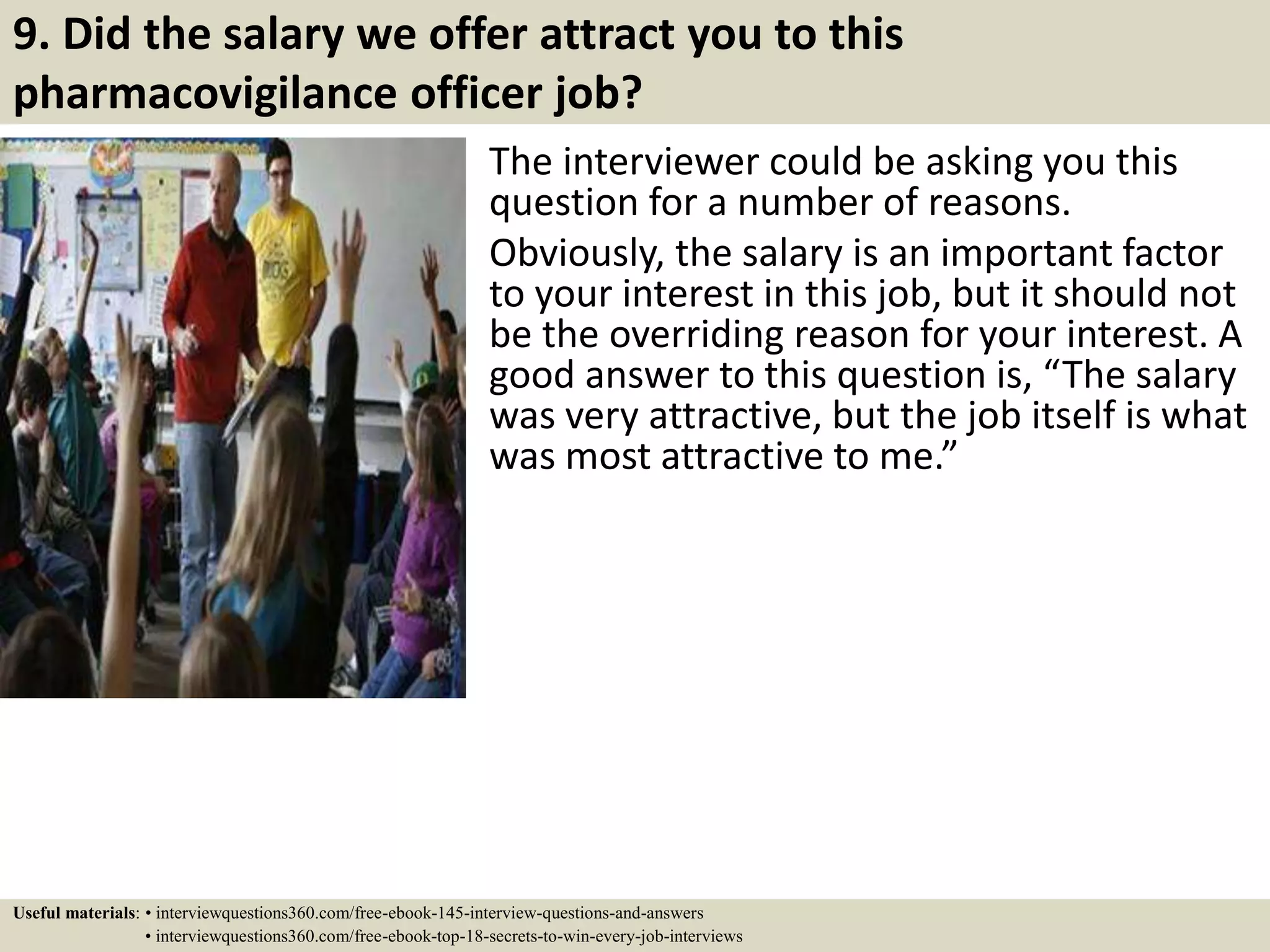 9. Did the salary we offer attract you to this
pharmacovigilance officer job?
The interviewer could be asking you this
question for a number of reasons.
Obviously, the salary is an important factor
to your interest in this job, but it should not
be the overriding reason for your interest. A
good answer to this question is, “The salary
was very attractive, but the job itself is what
was most attractive to me.”
Useful materials: • interviewquestions360.com/free-ebook-145-interview-questions-and-answers
• interviewquestions360.com/free-ebook-top-18-secrets-to-win-every-job-interviews
 