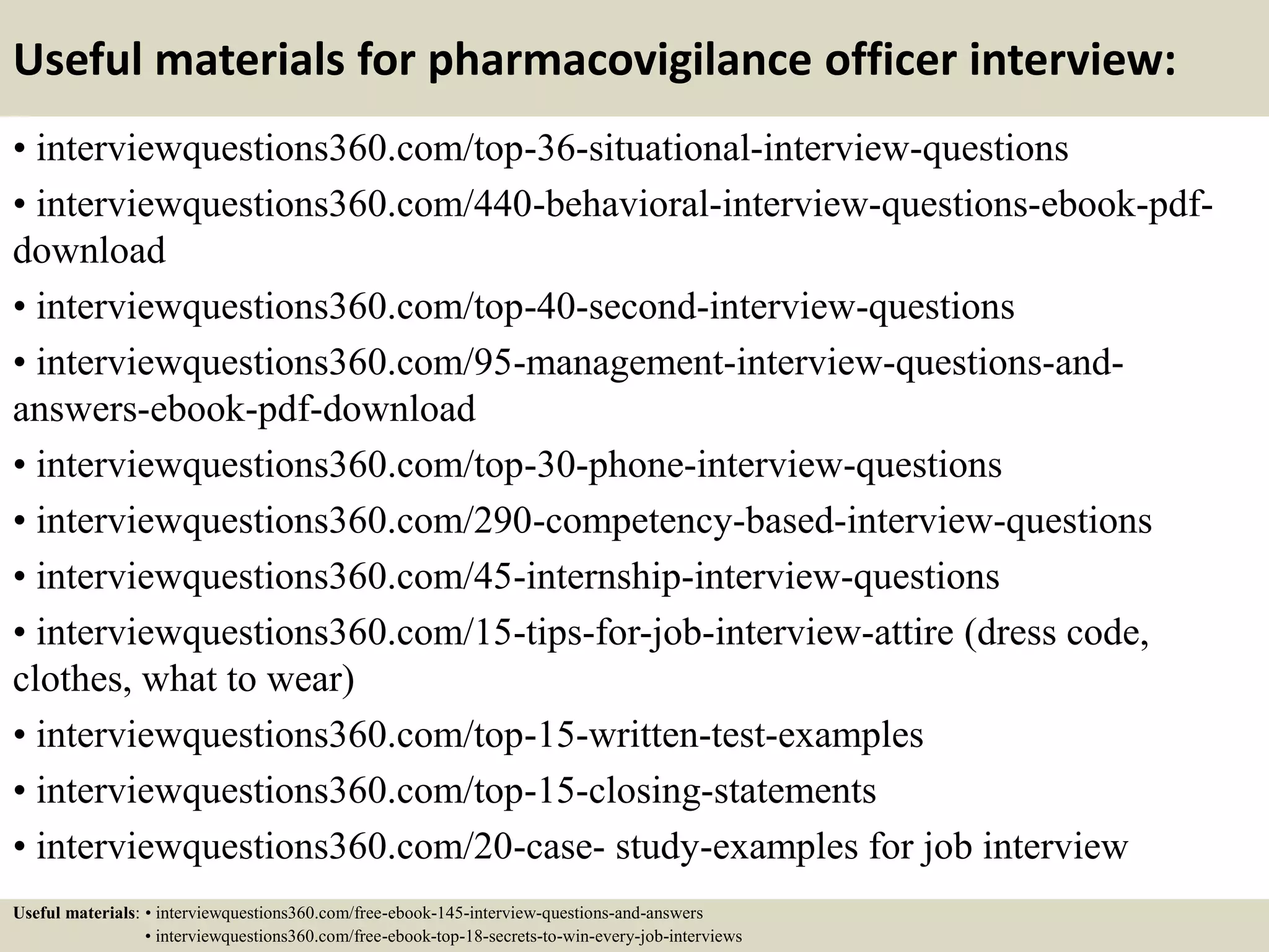 Useful materials for pharmacovigilance officer interview:
• interviewquestions360.com/top-36-situational-interview-questions
• interviewquestions360.com/440-behavioral-interview-questions-ebook-pdf-
download
• interviewquestions360.com/top-40-second-interview-questions
• interviewquestions360.com/95-management-interview-questions-and-
answers-ebook-pdf-download
• interviewquestions360.com/top-30-phone-interview-questions
• interviewquestions360.com/290-competency-based-interview-questions
• interviewquestions360.com/45-internship-interview-questions
• interviewquestions360.com/15-tips-for-job-interview-attire (dress code,
clothes, what to wear)
• interviewquestions360.com/top-15-written-test-examples
• interviewquestions360.com/top-15-closing-statements
• interviewquestions360.com/20-case- study-examples for job interview
Useful materials: • interviewquestions360.com/free-ebook-145-interview-questions-and-answers
• interviewquestions360.com/free-ebook-top-18-secrets-to-win-every-job-interviews
 